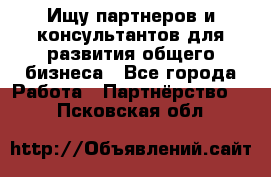 Ищу партнеров и консультантов для развития общего бизнеса - Все города Работа » Партнёрство   . Псковская обл.